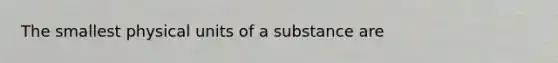 The smallest physical units of a substance are