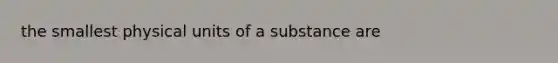 the smallest physical units of a substance are