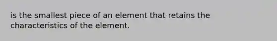 is the smallest piece of an element that retains the characteristics of the element.