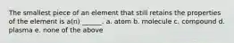 The smallest piece of an element that still retains the properties of the element is a(n) ______. a. atom b. molecule c. compound d. plasma e. none of the above