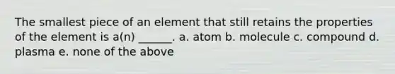 The smallest piece of an element that still retains the properties of the element is a(n) ______. a. atom b. molecule c. compound d. plasma e. none of the above