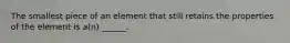 The smallest piece of an element that still retains the properties of the element is a(n) ______.