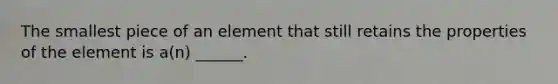 The smallest piece of an element that still retains the properties of the element is a(n) ______.