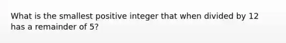 What is the smallest positive integer that when divided by 12 has a remainder of 5?