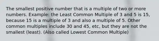 The smallest positive number that is a multiple of two or more numbers. Example: the Least <a href='https://www.questionai.com/knowledge/krgjviNgkC-common-multiple' class='anchor-knowledge'>common multiple</a> of 3 and 5 is 15, because 15 is a multiple of 3 and also a multiple of 5. Other common multiples include 30 and 45, etc, but they are not the smallest (least). (Also called Lowest Common Multiple)