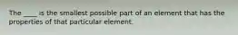 The ____ is the smallest possible part of an element that has the properties of that particular element.