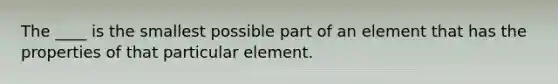 The ____ is the smallest possible part of an element that has the properties of that particular element.