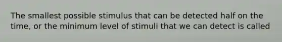 The smallest possible stimulus that can be detected half on the time, or the minimum level of stimuli that we can detect is called