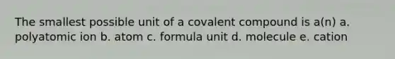 The smallest possible unit of a covalent compound is a(n) a. polyatomic ion b. atom c. formula unit d. molecule e. cation