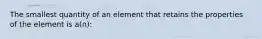 The smallest quantity of an element that retains the properties of the element is a(n):