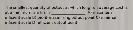 The smallest quantity of output at which long-run average cost is at a minimum is a firm's __________________. A) maximum efficient scale B) profit-maximizing output point C) minimum efficient scale D) efficient output point