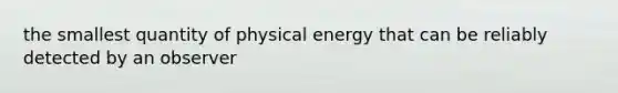 the smallest quantity of physical energy that can be reliably detected by an observer