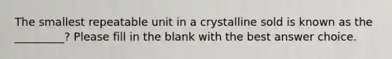 The smallest repeatable unit in a crystalline sold is known as the _________? Please fill in the blank with the best answer choice.