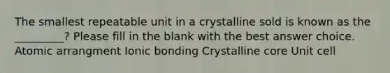 The smallest repeatable unit in a crystalline sold is known as the _________? Please fill in the blank with the best answer choice. Atomic arrangment Ionic bonding Crystalline core Unit cell