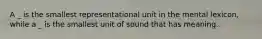 A _ is the smallest representational unit in the mental lexicon, while a _ is the smallest unit of sound that has meaning.