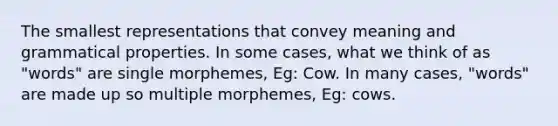 The smallest representations that convey meaning and grammatical properties. In some cases, what we think of as "words" are single morphemes, Eg: Cow. In many cases, "words" are made up so multiple morphemes, Eg: cows.