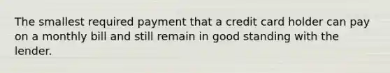 The smallest required payment that a credit card holder can pay on a monthly bill and still remain in good standing with the lender.