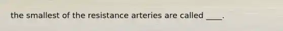 the smallest of the resistance arteries are called ____.