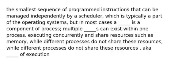 the smallest sequence of programmed instructions that can be managed independently by a scheduler, which is typically a part of the operating systems, but in most cases a _____ is a component of process; multiple _____s can exist within one process, executing concurrently and share resources such as memory, while different processes do not share these resources, while different processes do not share these resources , aka _____ of execution