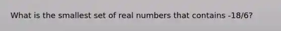 What is the smallest set of real numbers that contains -18/6?