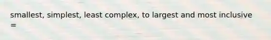 smallest, simplest, least complex, to largest and most inclusive =