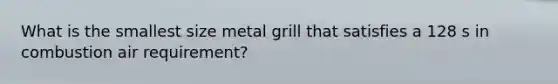 What is the smallest size metal grill that satisfies a 128 s in combustion air requirement?