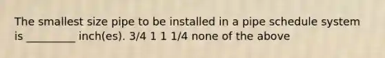 The smallest size pipe to be installed in a pipe schedule system is _________ inch(es). 3/4 1 1 1/4 none of the above