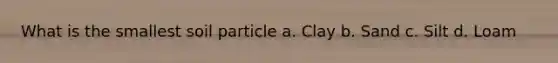 What is the smallest soil particle a. Clay b. Sand c. Silt d. Loam