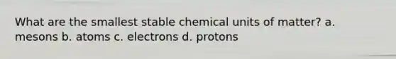 What are the smallest stable chemical units of matter? a. mesons b. atoms c. electrons d. protons