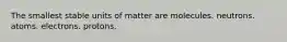 The smallest stable units of matter are molecules. neutrons. atoms. electrons. protons.