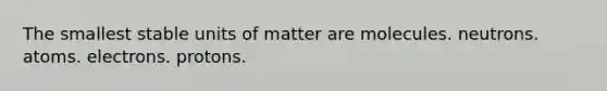 The smallest stable units of matter are molecules. neutrons. atoms. electrons. protons.