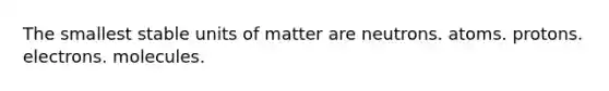 The smallest stable units of matter are neutrons. atoms. protons. electrons. molecules.