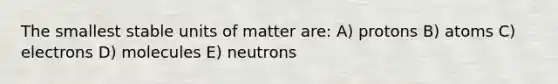 The smallest stable units of matter are: A) protons B) atoms C) electrons D) molecules E) neutrons