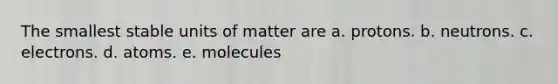 The smallest stable units of matter are a. protons. b. neutrons. c. electrons. d. atoms. e. molecules