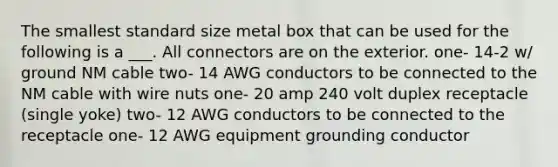 The smallest standard size metal box that can be used for the following is a ___. All connectors are on the exterior. one- 14-2 w/ ground NM cable two- 14 AWG conductors to be connected to the NM cable with wire nuts one- 20 amp 240 volt duplex receptacle (single yoke) two- 12 AWG conductors to be connected to the receptacle one- 12 AWG equipment grounding conductor