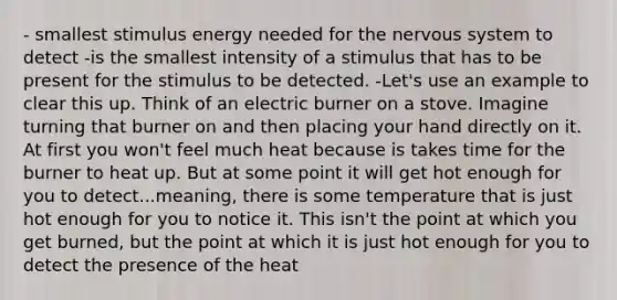 - smallest stimulus energy needed for the nervous system to detect -is the smallest intensity of a stimulus that has to be present for the stimulus to be detected. -Let's use an example to clear this up. Think of an electric burner on a stove. Imagine turning that burner on and then placing your hand directly on it. At first you won't feel much heat because is takes time for the burner to heat up. But at some point it will get hot enough for you to detect...meaning, there is some temperature that is just hot enough for you to notice it. This isn't the point at which you get burned, but the point at which it is just hot enough for you to detect the presence of the heat