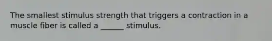 The smallest stimulus strength that triggers a contraction in a muscle fiber is called a ______ stimulus.