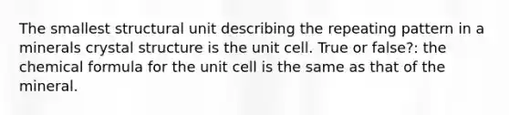 The smallest structural unit describing the repeating pattern in a minerals crystal structure is the unit cell. True or false?: the chemical formula for the unit cell is the same as that of the mineral.