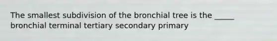 The smallest subdivision of the bronchial tree is the _____ bronchial terminal tertiary secondary primary