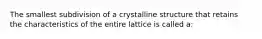 The smallest subdivision of a crystalline structure that retains the characteristics of the entire lattice is called a: