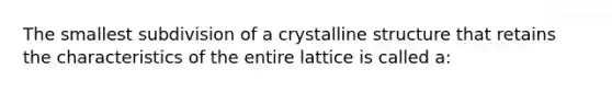 The smallest subdivision of a crystalline structure that retains the characteristics of the entire lattice is called a: