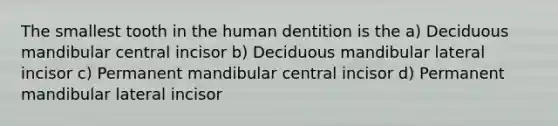 The smallest tooth in the human dentition is the a) Deciduous mandibular central incisor b) Deciduous mandibular lateral incisor c) Permanent mandibular central incisor d) Permanent mandibular lateral incisor