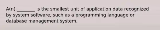 A(n) ________ is the smallest unit of application data recognized by system software, such as a programming language or database management system.