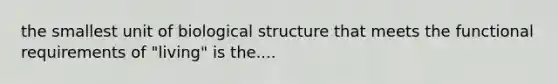 the smallest unit of biological structure that meets the functional requirements of "living" is the....