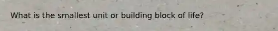 What is the smallest unit or building block of life?