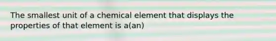 The smallest unit of a chemical element that displays the properties of that element is a(an)