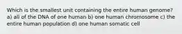 Which is the smallest unit containing the entire human genome? a) all of the DNA of one human b) one human chromosome c) the entire human population d) one human somatic cell