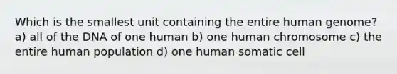 Which is the smallest unit containing the entire human genome? a) all of the DNA of one human b) one human chromosome c) the entire human population d) one human somatic cell