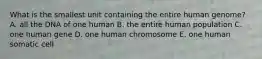 What is the smallest unit containing the entire human genome? A. all the DNA of one human B. the entire human population C. one human gene D. one human chromosome E. one human somatic cell