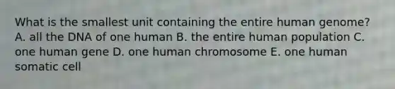 What is the smallest unit containing the entire human genome? A. all the DNA of one human B. the entire human population C. one human gene D. one human chromosome E. one human somatic cell